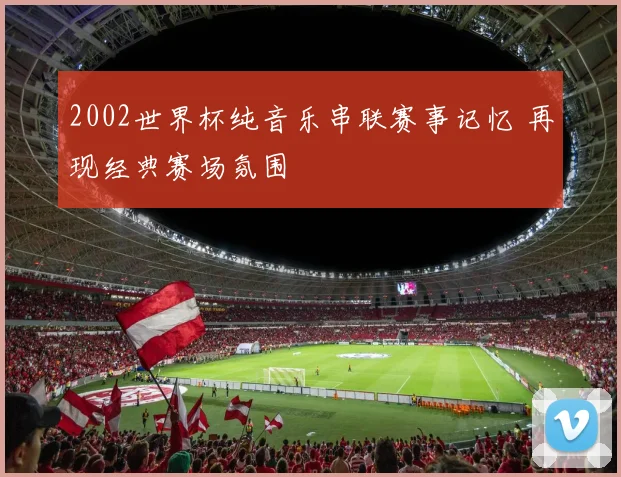 2002世界杯纯音乐串联赛事记忆 再现经典赛场氛围