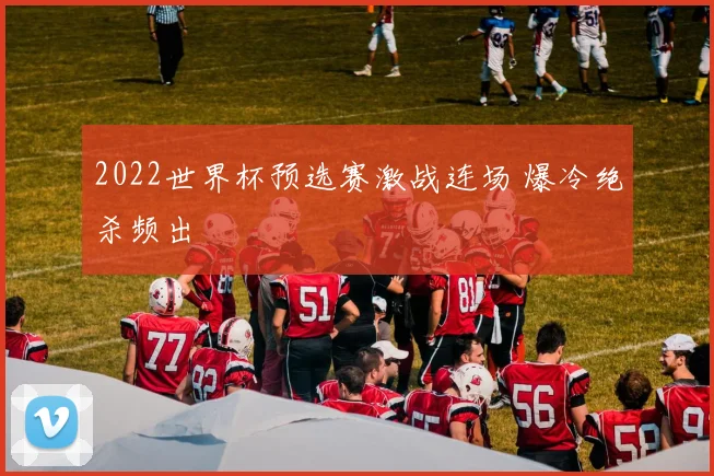 2022世界杯预选赛激战连场 爆冷绝杀频出