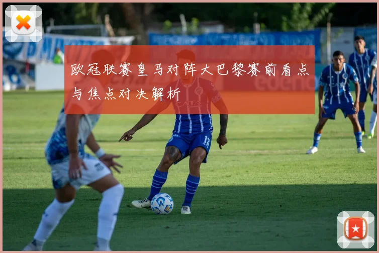 欧冠联赛皇马对阵大巴黎赛前看点与焦点对决解析