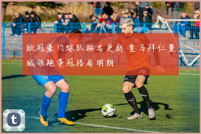 欧冠豪门球队排名更新 皇马拜仁曼城领跑争冠格局明朗