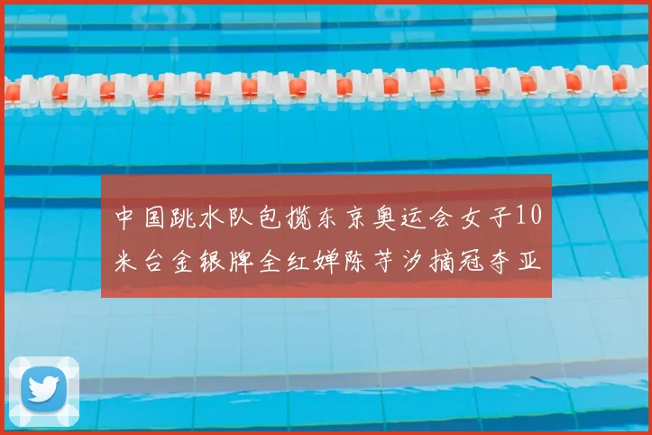 中国跳水队包揽东京奥运会女子10米台金银牌全红婵陈芋汐摘冠夺亚
