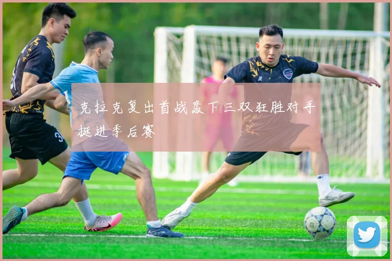 克拉克复出首战轰下三双狂胜对手挺进季后赛